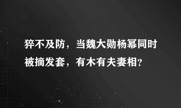 猝不及防，当魏大勋杨幂同时被摘发套，有木有夫妻相？