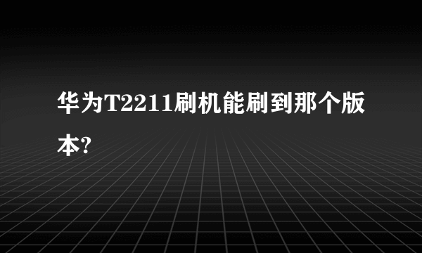 华为T2211刷机能刷到那个版本?