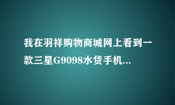 我在羽祥购物商城网上看到一款三星G9098水货手机价格是很便宜，但不知道手机会不会是假的，