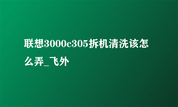 联想3000c305拆机清洗该怎么弄_飞外