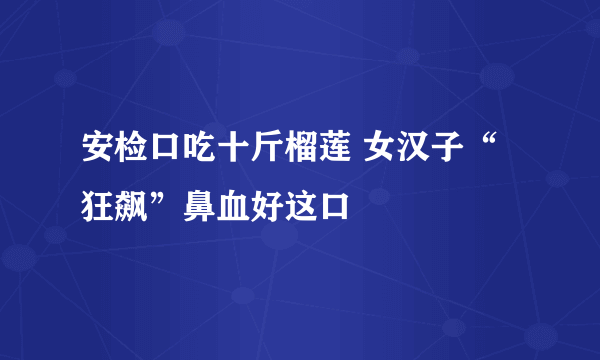 安检口吃十斤榴莲 女汉子“狂飙”鼻血好这口