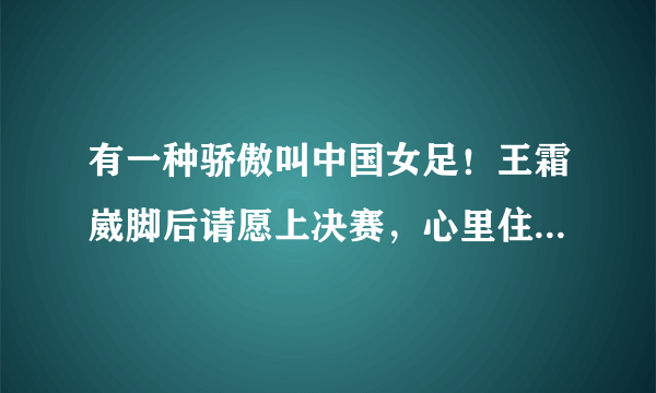 有一种骄傲叫中国女足！王霜崴脚后请愿上决赛，心里住着个不服输的小孩