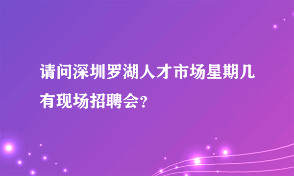 请问深圳罗湖人才市场星期几有现场招聘会？