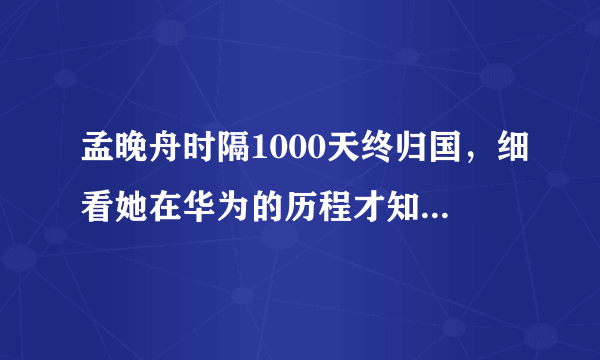 孟晚舟时隔1000天终归国，细看她在华为的历程才知道有多厉害