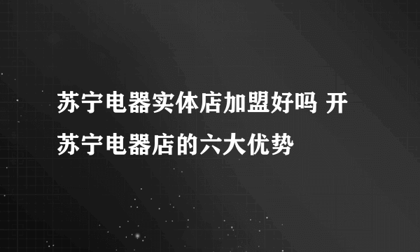 苏宁电器实体店加盟好吗 开苏宁电器店的六大优势