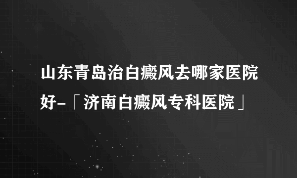 山东青岛治白癜风去哪家医院好-「济南白癜风专科医院」