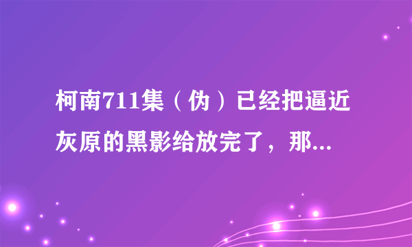 柯南711集（伪）已经把逼近灰原的黑影给放完了，那神秘列车到底是七百多少集啊？大约什么时候放