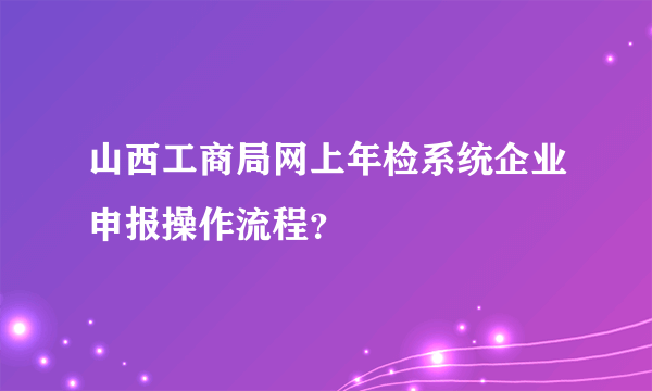 山西工商局网上年检系统企业申报操作流程？