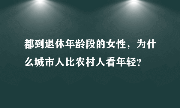 都到退休年龄段的女性，为什么城市人比农村人看年轻？