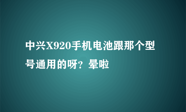 中兴X920手机电池跟那个型号通用的呀？晕啦