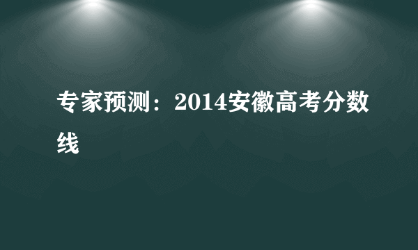 专家预测：2014安徽高考分数线