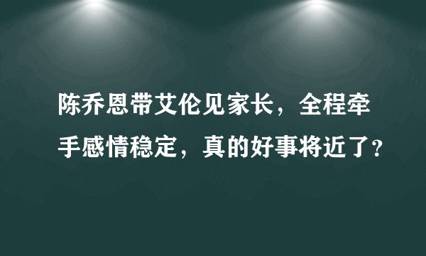 陈乔恩带艾伦见家长，全程牵手感情稳定，真的好事将近了？