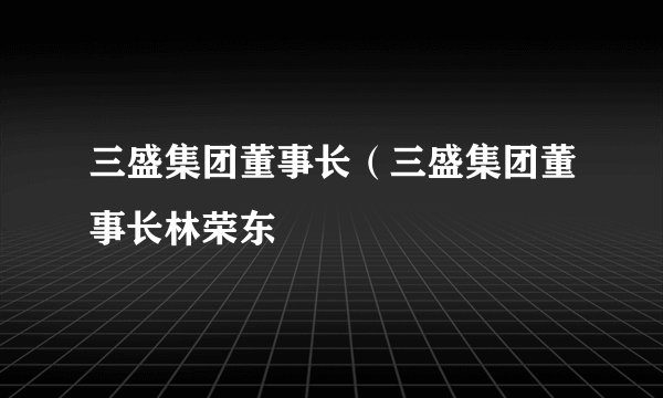 三盛集团董事长（三盛集团董事长林荣东