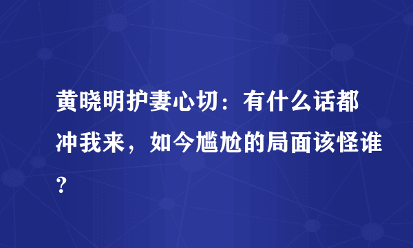 黄晓明护妻心切：有什么话都冲我来，如今尴尬的局面该怪谁？