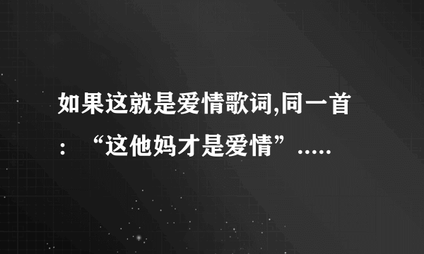 如果这就是爱情歌词,同一首：“这他妈才是爱情”......伴奏一样的.只是歌词不一样.是一个女生唱的。谁知道？