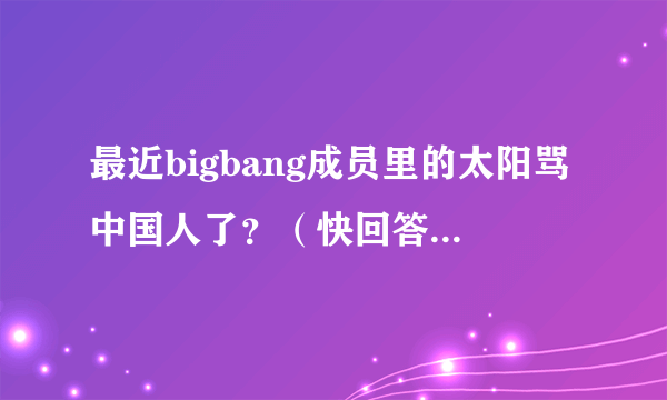 最近bigbang成员里的太阳骂中国人了？（快回答啊！急急急）是真的不？快啊！答案满意会给好