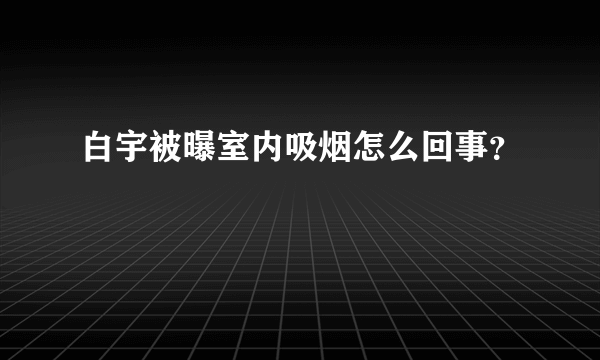 白宇被曝室内吸烟怎么回事？