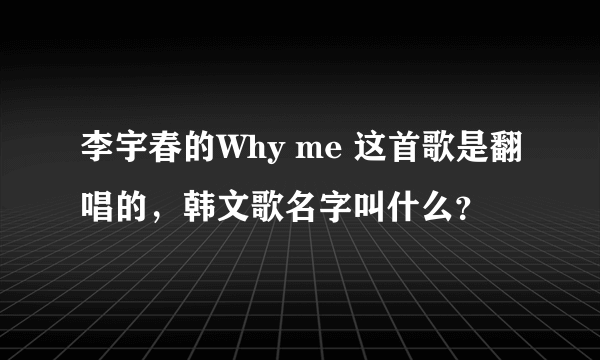 李宇春的Why me 这首歌是翻唱的，韩文歌名字叫什么？