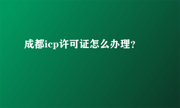 成都icp许可证怎么办理？