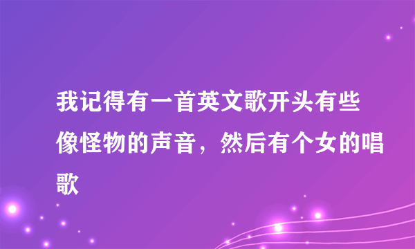 我记得有一首英文歌开头有些像怪物的声音，然后有个女的唱歌