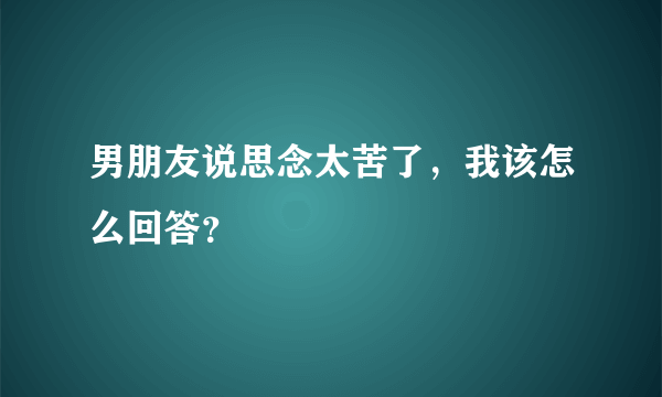 男朋友说思念太苦了，我该怎么回答？