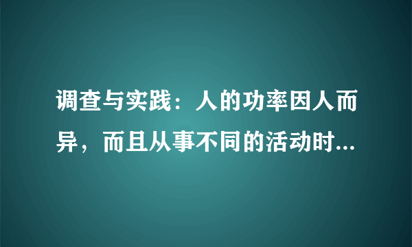 调查与实践：人的功率因人而异，而且从事不同的活动时，功率值也不相同．实地测量你以平常的速度爬楼的功率．(1)需要哪些器材？(2)需测哪些物理量？计算功率的表达式是怎样的？(3)设计一个实验表格．