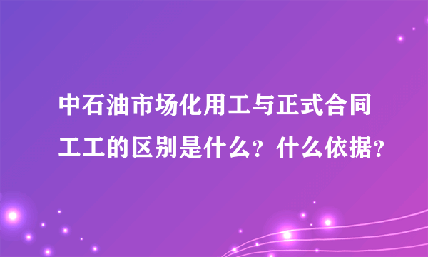 中石油市场化用工与正式合同工工的区别是什么？什么依据？