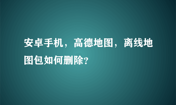 安卓手机，高德地图，离线地图包如何删除？