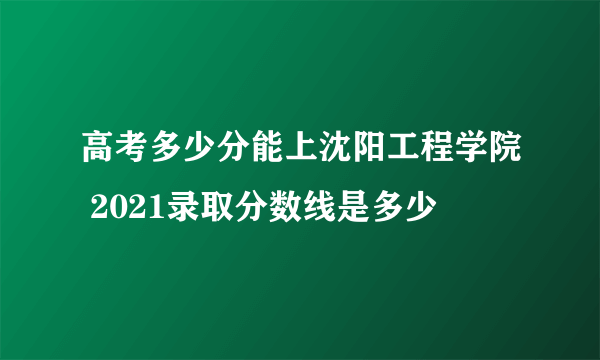 高考多少分能上沈阳工程学院 2021录取分数线是多少