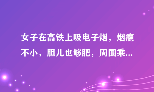 女子在高铁上吸电子烟，烟瘾不小，胆儿也够肥，周围乘客的反应是怎样的？