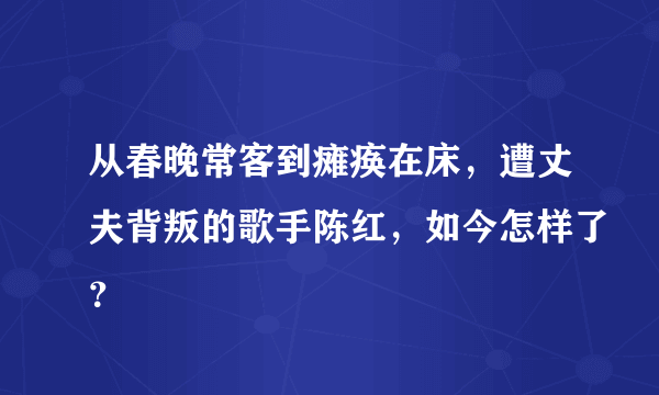 从春晚常客到瘫痪在床，遭丈夫背叛的歌手陈红，如今怎样了？