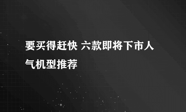 要买得赶快 六款即将下市人气机型推荐