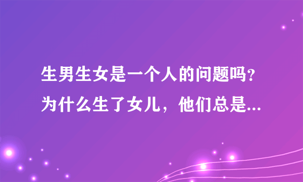 生男生女是一个人的问题吗？为什么生了女儿，他们总是将责任指向我们女人，我真的很伤心…