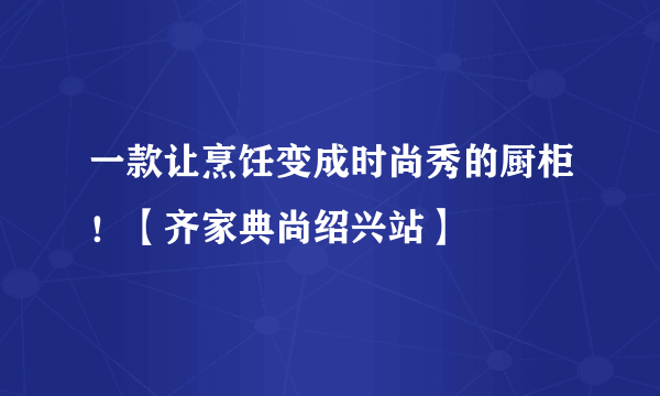 一款让烹饪变成时尚秀的厨柜！【齐家典尚绍兴站】