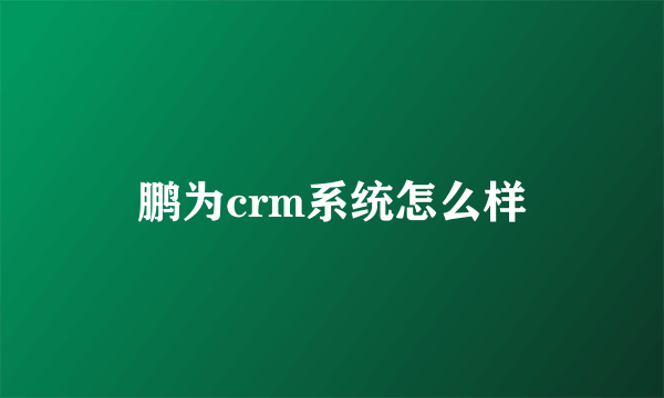 鹏为crm系统怎么样