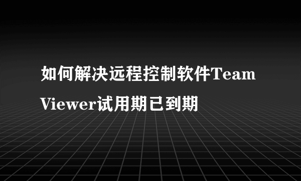 如何解决远程控制软件TeamViewer试用期已到期