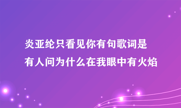 炎亚纶只看见你有句歌词是 有人问为什么在我眼中有火焰