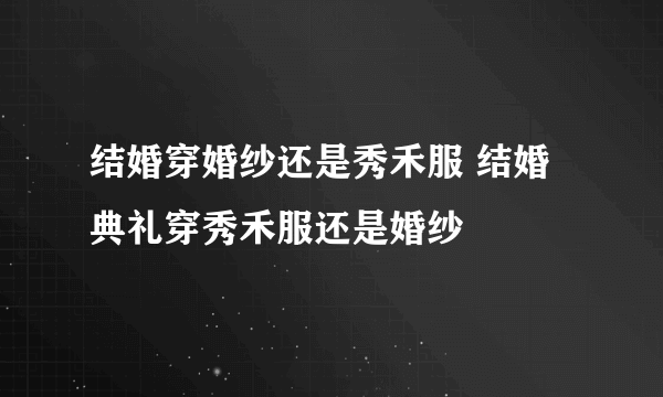 结婚穿婚纱还是秀禾服 结婚典礼穿秀禾服还是婚纱