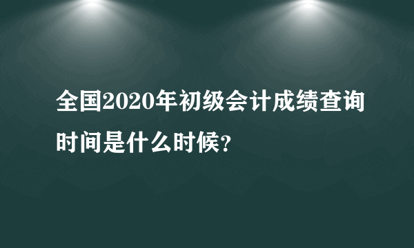 全国2020年初级会计成绩查询时间是什么时候？