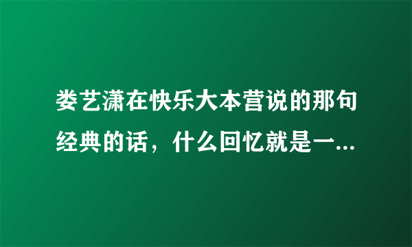 娄艺潇在快乐大本营说的那句经典的话，什么回忆就是一场宿醉什么的，请问那句原话是什么？