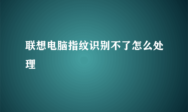 联想电脑指纹识别不了怎么处理