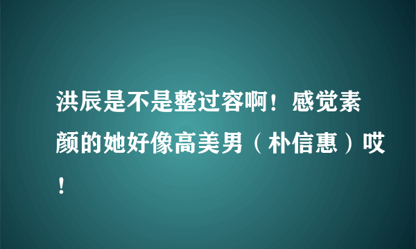 洪辰是不是整过容啊！感觉素颜的她好像高美男（朴信惠）哎！