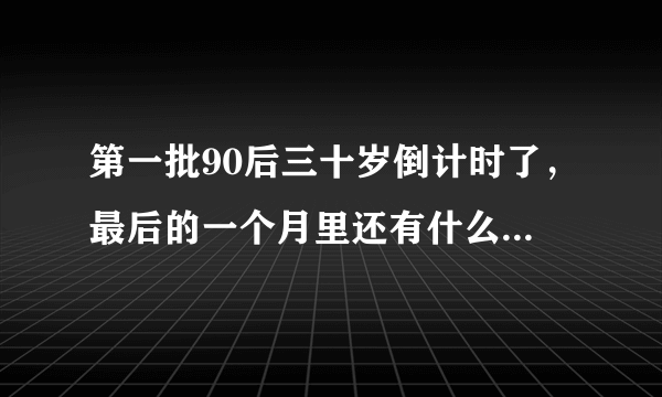 第一批90后三十岁倒计时了，最后的一个月里还有什么梦想和遗憾吗？