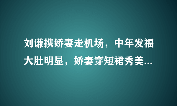 刘谦携娇妻走机场，中年发福大肚明显，娇妻穿短裙秀美腿颜值高