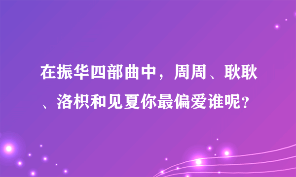 在振华四部曲中，周周、耿耿、洛枳和见夏你最偏爱谁呢？