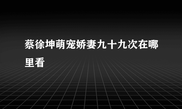 蔡徐坤萌宠娇妻九十九次在哪里看