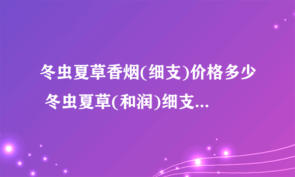 冬虫夏草香烟(细支)价格多少 冬虫夏草(和润)细支烟价格查询