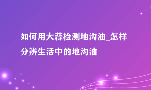 如何用大蒜检测地沟油_怎样分辨生活中的地沟油