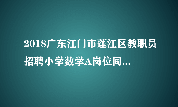 2018广东江门市蓬江区教职员招聘小学数学A岗位同分考生第二轮面试公告