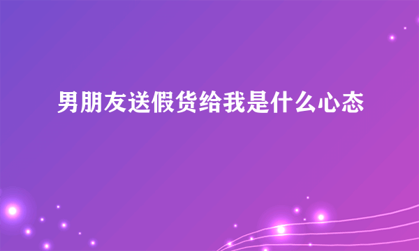 男朋友送假货给我是什么心态